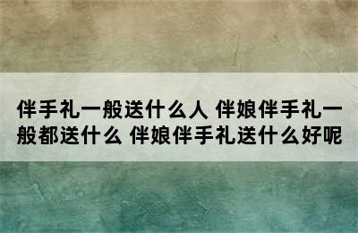 伴手礼一般送什么人 伴娘伴手礼一般都送什么 伴娘伴手礼送什么好呢